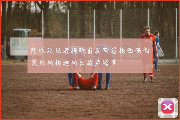 阿根廷记者揭晓首发阵容梅西领衔莫利纳梅迪纳出战劳塔罗