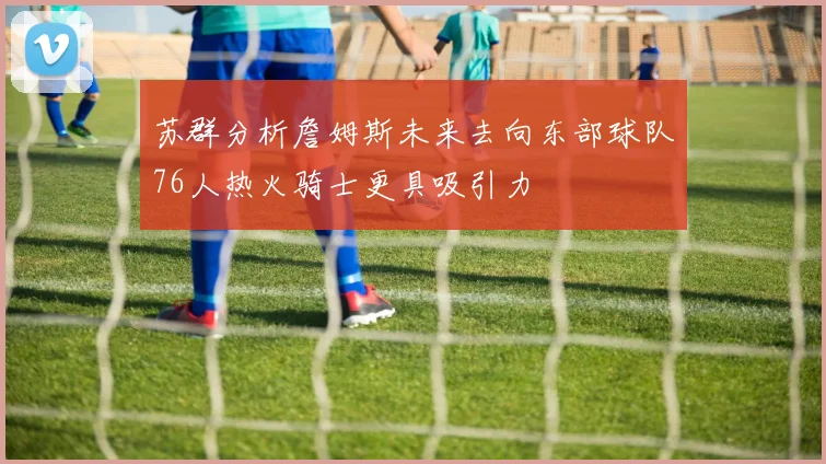 苏群分析詹姆斯未来去向东部球队76人热火骑士更具吸引力