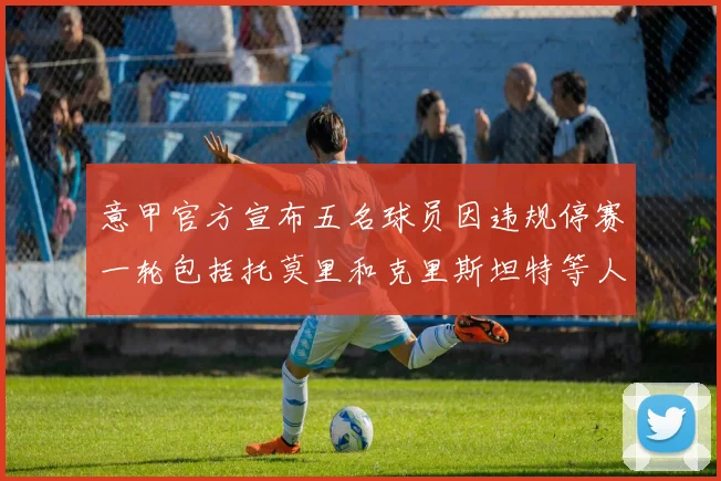 意甲官方宣布五名球员因违规停赛一轮包括托莫里和克里斯坦特等人