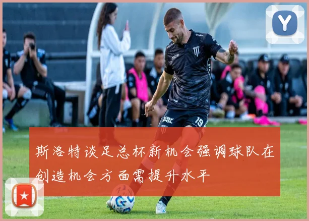 斯洛特谈足总杯新机会强调球队在创造机会方面需提升水平