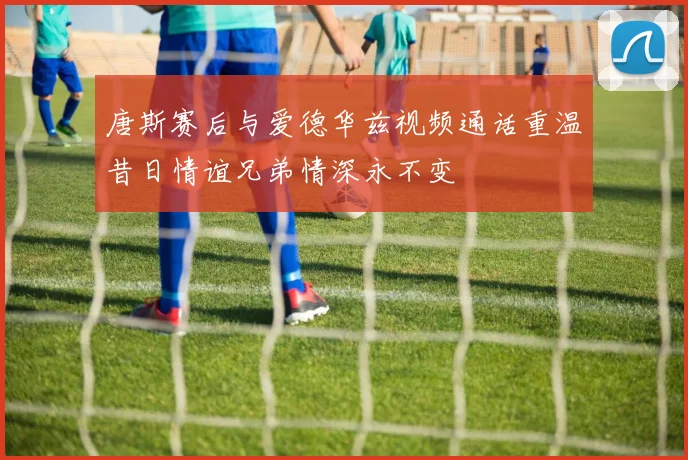 唐斯赛后与爱德华兹视频通话重温昔日情谊兄弟情深永不变