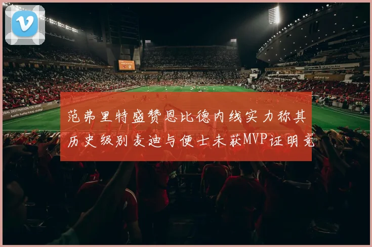 范弗里特盛赞恩比德内线实力称其历史级别麦迪与便士未获MVP证明竞争激烈