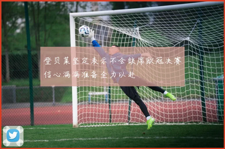登贝莱坚定表示不会缺席欧冠决赛信心满满准备全力以赴