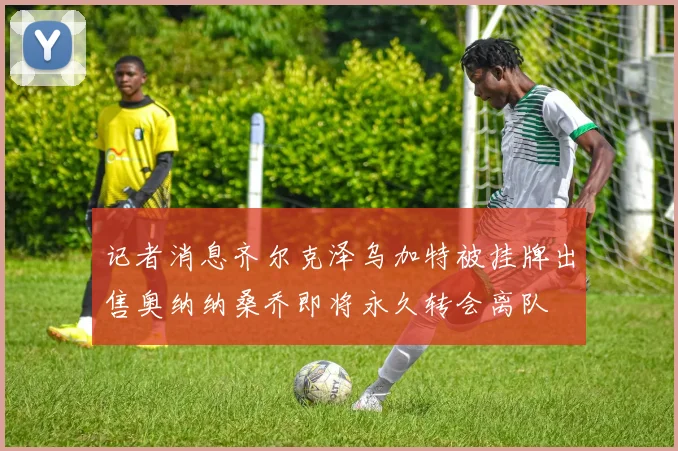 记者消息齐尔克泽乌加特被挂牌出售奥纳纳桑乔即将永久转会离队