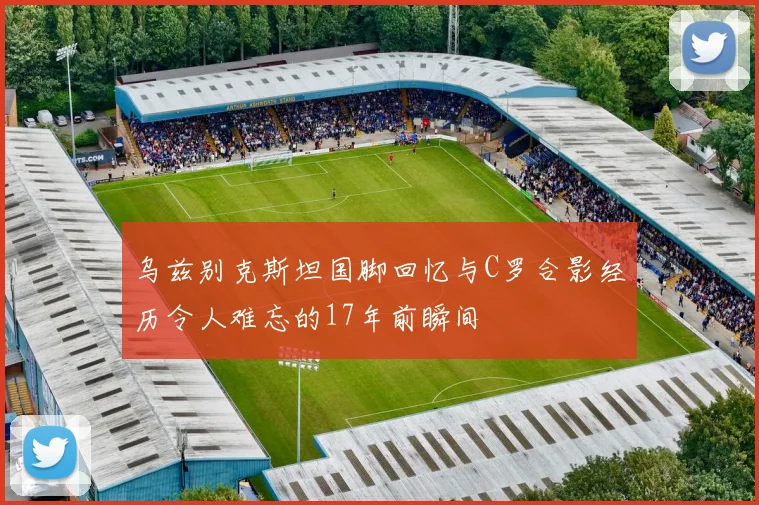 乌兹别克斯坦国脚回忆与C罗合影经历令人难忘的17年前瞬间