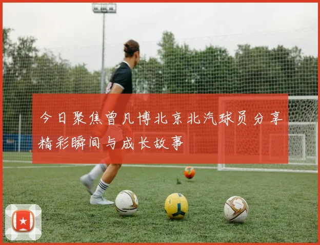 今日聚焦曾凡博北京北汽球员分享精彩瞬间与成长故事