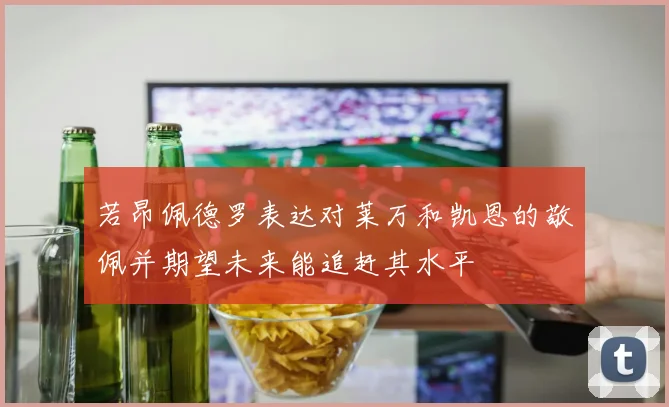 若昂佩德罗表达对莱万和凯恩的敬佩并期望未来能追赶其水平