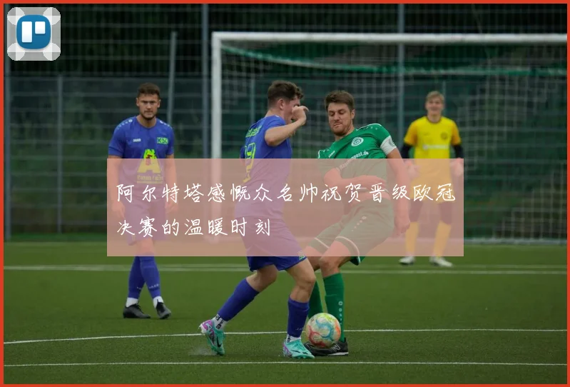 阿尔特塔感慨众名帅祝贺晋级欧冠决赛的温暖时刻