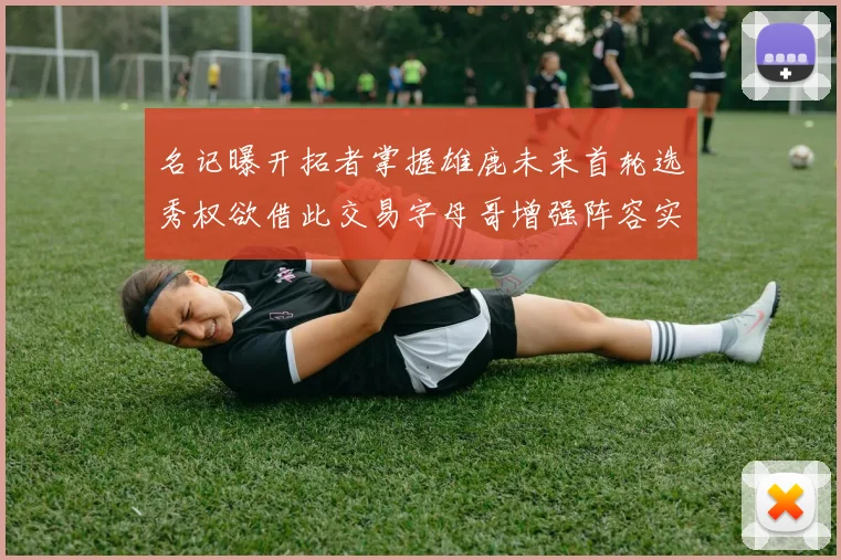名记曝开拓者掌握雄鹿未来首轮选秀权欲借此交易字母哥增强阵容实力