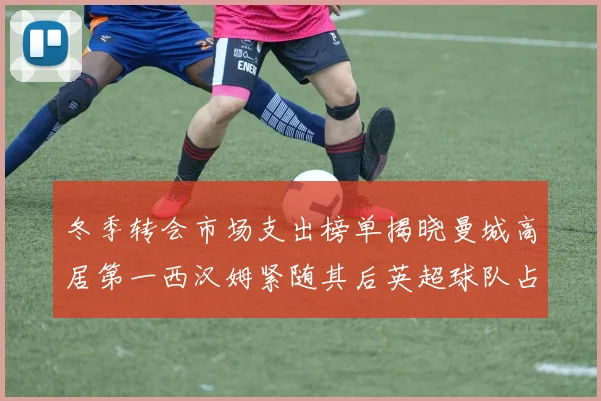 冬季转会市场支出榜单揭晓曼城高居第一西汉姆紧随其后英超球队占据五席