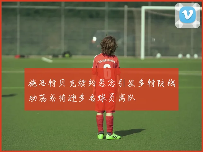 施洛特贝克续约悬念引发多特防线动荡或将迎多名球员离队