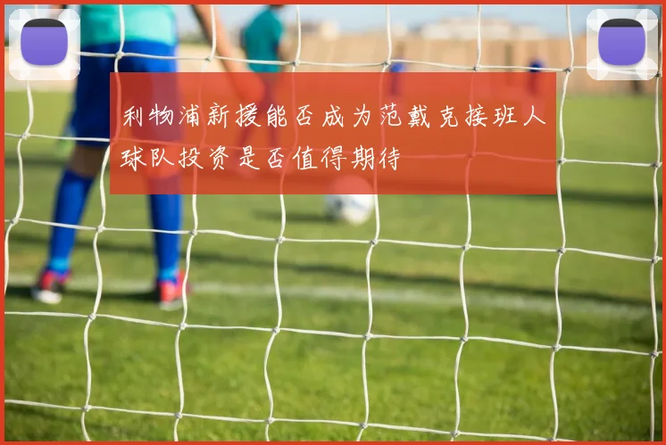 利物浦新援能否成为范戴克接班人球队投资是否值得期待